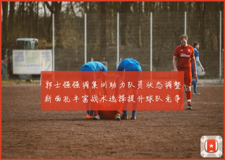 郭士强强调集训助力队员状态调整新面孔丰富战术选择提升球队竞争力