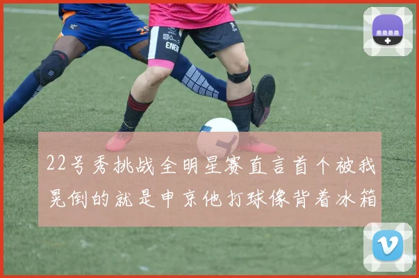 22号秀挑战全明星赛直言首个被我晃倒的就是申京他打球像背着冰箱一样笨重