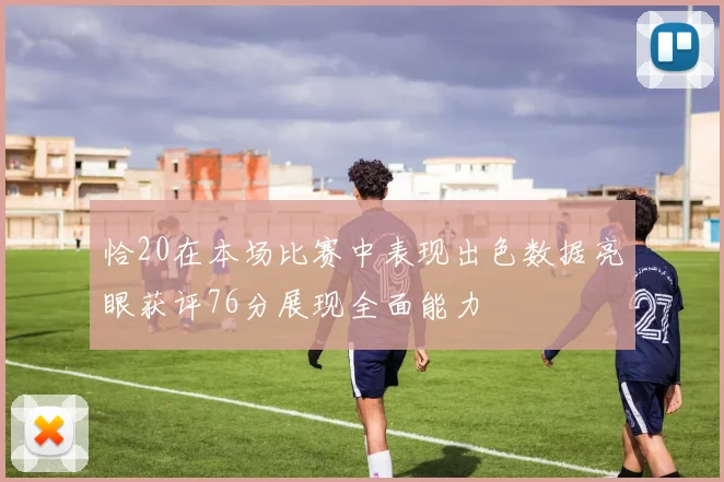 恰20在本场比赛中表现出色数据亮眼获评76分展现全面能力