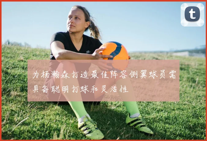 为杨瀚森打造最佳阵容侧翼球员需具备聪明打球和灵活性