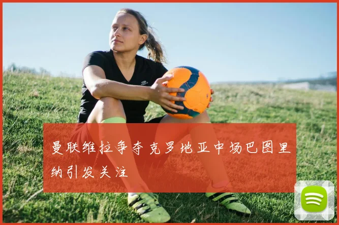 曼联维拉争夺克罗地亚中场巴图里纳引发关注