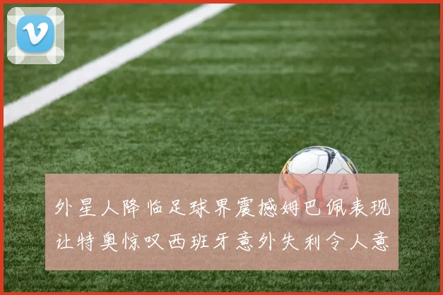 外星人降临足球界震撼姆巴佩表现让特奥惊叹西班牙意外失利令人意外
