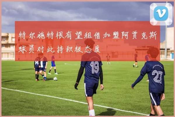 特尔施特根有望租借加盟阿贾克斯球员对此持积极态度