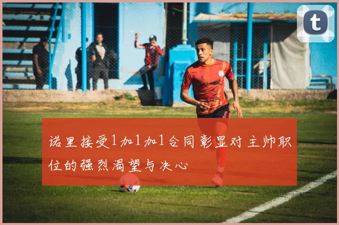 诺里接受1加1加1合同彰显对主帅职位的强烈渴望与决心