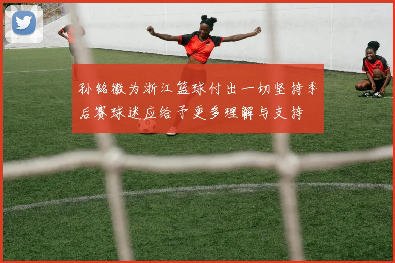 孙铭徽为浙江篮球付出一切坚持季后赛球迷应给予更多理解与支持