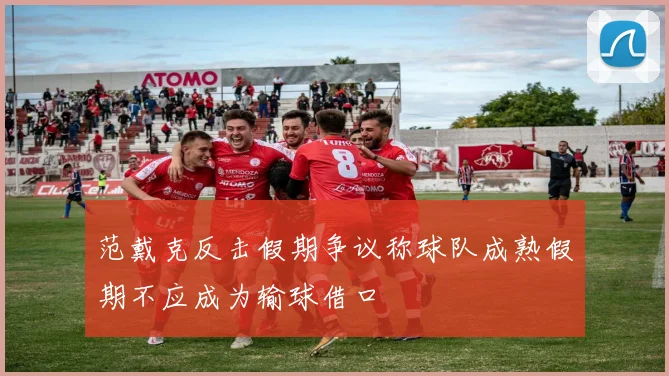 范戴克反击假期争议称球队成熟假期不应成为输球借口