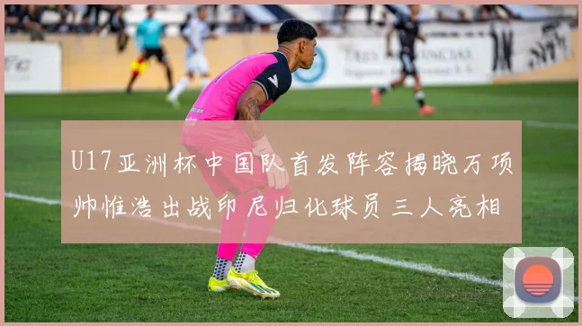 U17亚洲杯中国队首发阵容揭晓万项帅惟浩出战印尼归化球员三人亮相