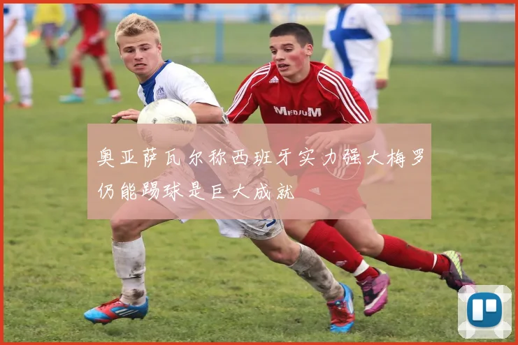 奥亚萨瓦尔称西班牙实力强大梅罗仍能踢球是巨大成就