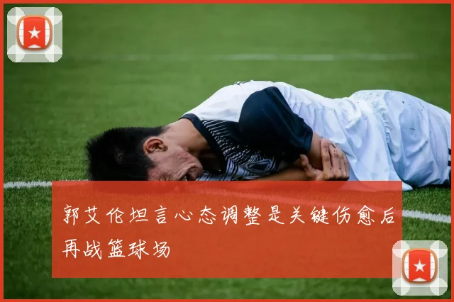 郭艾伦坦言心态调整是关键伤愈后再战篮球场
