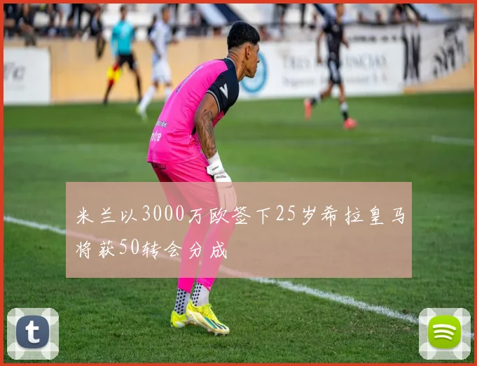 米兰以3000万欧签下25岁希拉皇马将获50转会分成